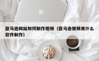 长葛亚马逊网站如何制作视频（亚马逊视频用什么软件制作）
